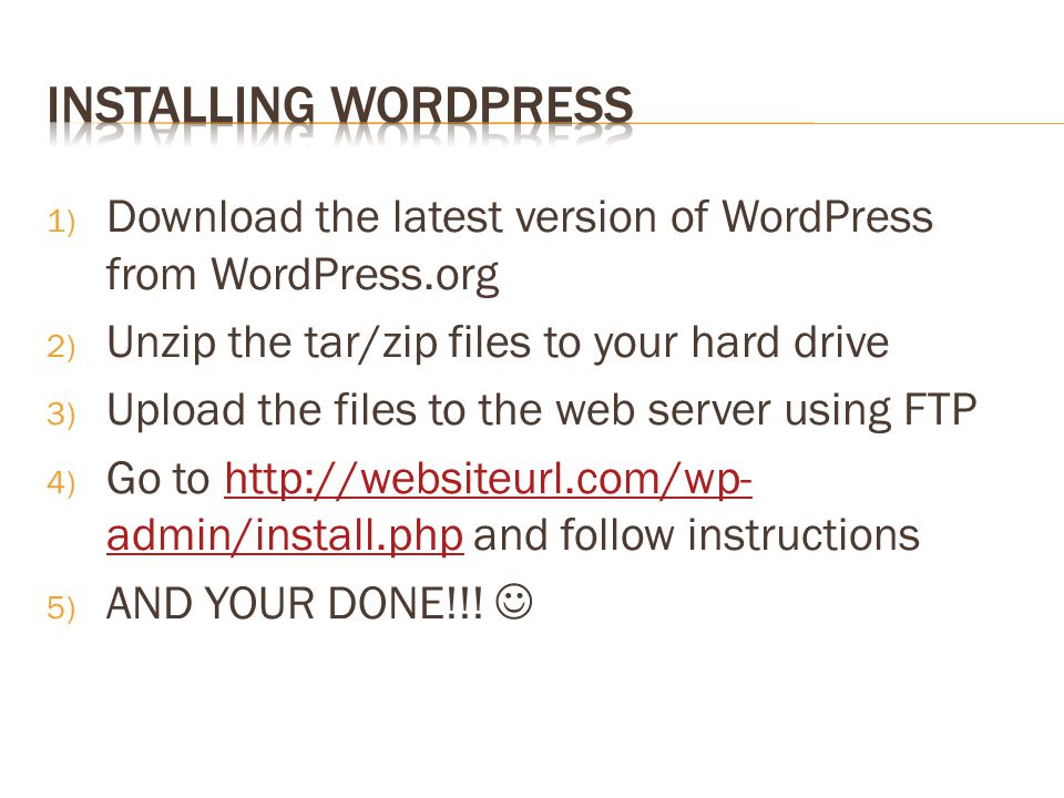 1) Download the latest version of WordPress from WordPress.org 2) Unzip the tar/zip files to your hard drive 3) Upload the files to the web server using FTP 4) Go to   admin/install.php and follow instructionshttp://websiteurl.com/wp- admin/install.php 5) AND YOUR DONE!!!