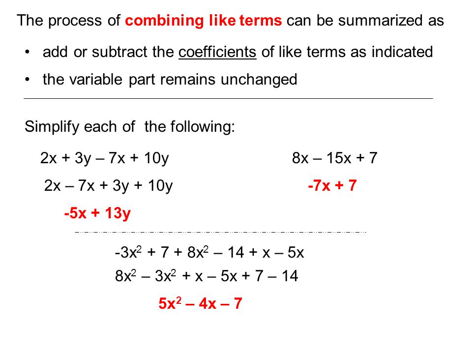The process of combining like terms can be summarized as add or subtract the coefficients of like terms as indicated the variable part remains unchanged Simplify each of the following: 2x + 3y – 7x + 10y -5x + 13y 8x – 15x x x x 2 – 14 + x – 5x 5x 2 – 4x – 7 2x – 7x + 3y + 10y 8x 2 – 3x 2 + x – 5x + 7 – 14