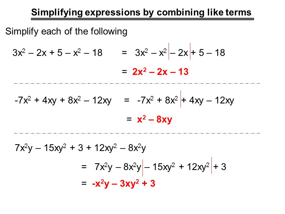Simplifying expressions by combining like terms Simplify each of the following 3x 2 – 2x + 5 – x 2 – 18= 3x 2 – x 2 – 2x + 5 – 18 = 2x 2 – 2x – 13 -7x 2 + 4xy + 8x 2 – 12xy= -7x 2 + 8x 2 + 4xy – 12xy = x 2 – 8xy 7x 2 y – 15xy xy 2 – 8x 2 y = 7x 2 y – 8x 2 y – 15xy xy = -x 2 y – 3xy 2 + 3