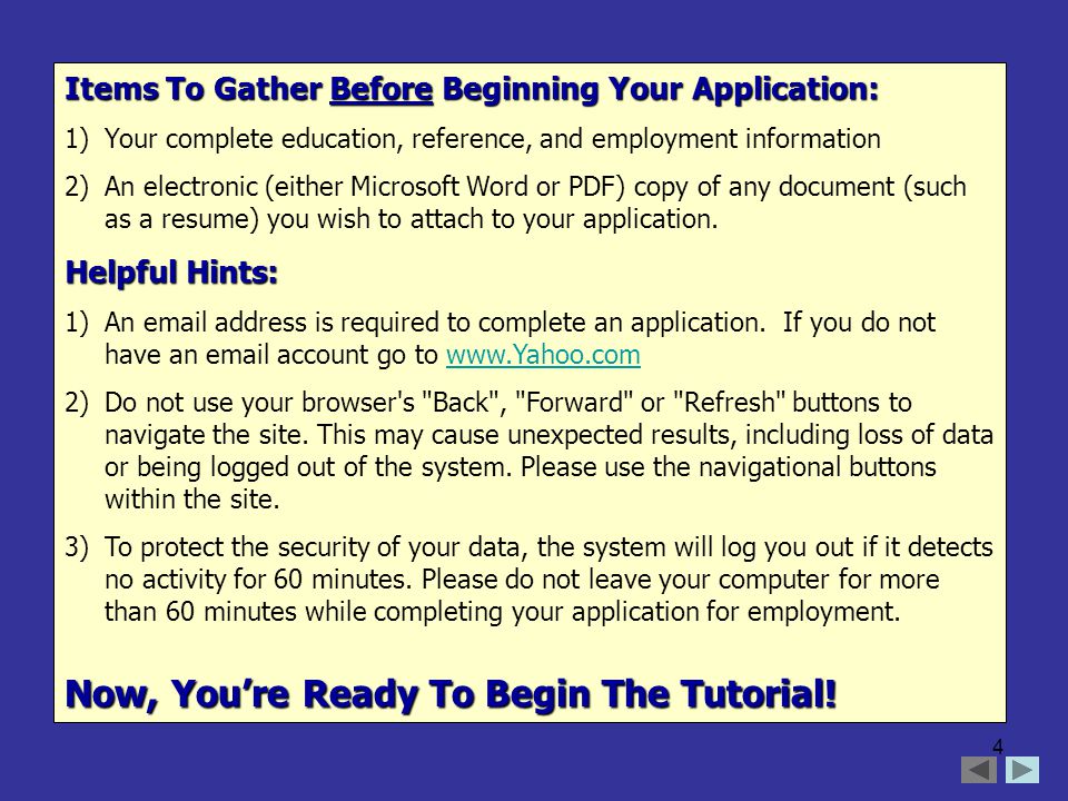 4 Items To Gather Before Beginning Your Application: 1)Your complete education, reference, and employment information 2)An electronic (either Microsoft Word or PDF) copy of any document (such as a resume) you wish to attach to your application.
