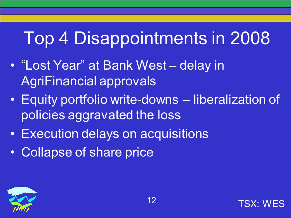 TSX: WES 12 Top 4 Disappointments in 2008 Lost Year at Bank West – delay in AgriFinancial approvals Equity portfolio write-downs – liberalization of policies aggravated the loss Execution delays on acquisitions Collapse of share price