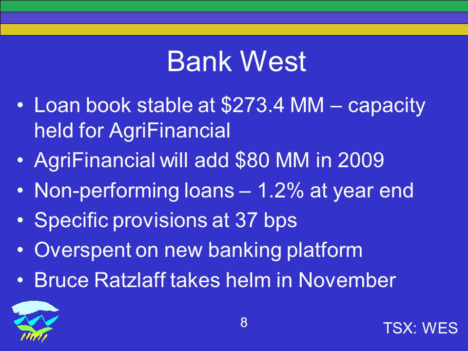 TSX: WES 8 Bank West Loan book stable at $273.4 MM – capacity held for AgriFinancial AgriFinancial will add $80 MM in 2009 Non-performing loans – 1.2% at year end Specific provisions at 37 bps Overspent on new banking platform Bruce Ratzlaff takes helm in November