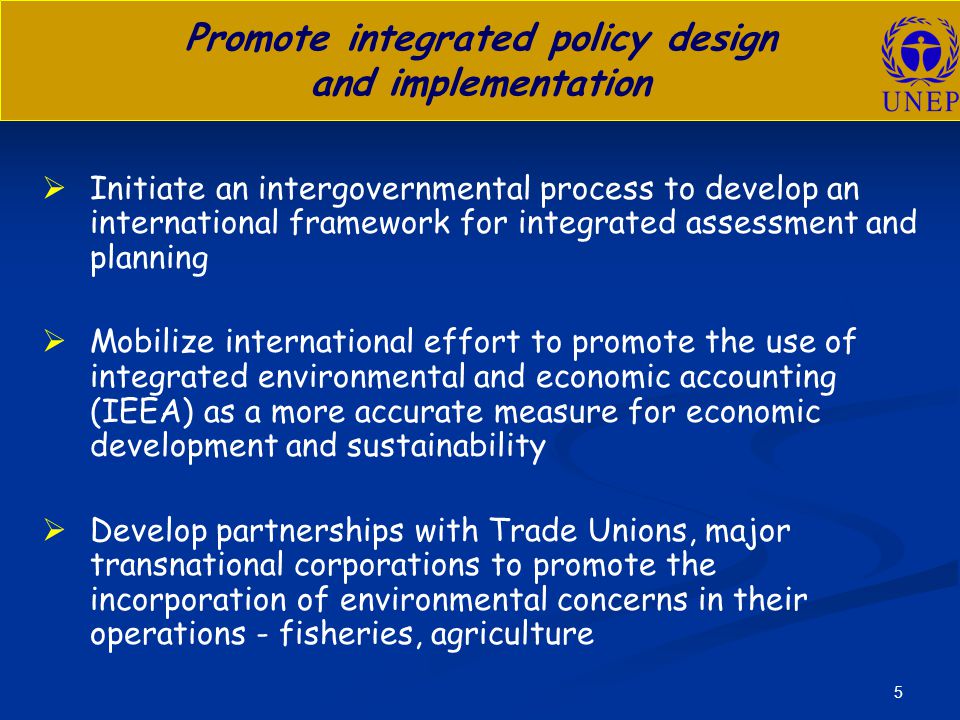 5 Promote integrated policy design and implementation   Initiate an intergovernmental process to develop an international framework for integrated assessment and planning   Mobilize international effort to promote the use of integrated environmental and economic accounting (IEEA) as a more accurate measure for economic development and sustainability   Develop partnerships with Trade Unions, major transnational corporations to promote the incorporation of environmental concerns in their operations - fisheries, agriculture