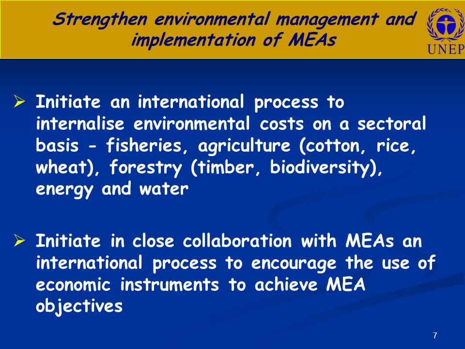 7 Strengthen environmental management and implementation of MEAs   Initiate an international process to internalise environmental costs on a sectoral basis - fisheries, agriculture (cotton, rice, wheat), forestry (timber, biodiversity), energy and water   Initiate in close collaboration with MEAs an international process to encourage the use of economic instruments to achieve MEA objectives