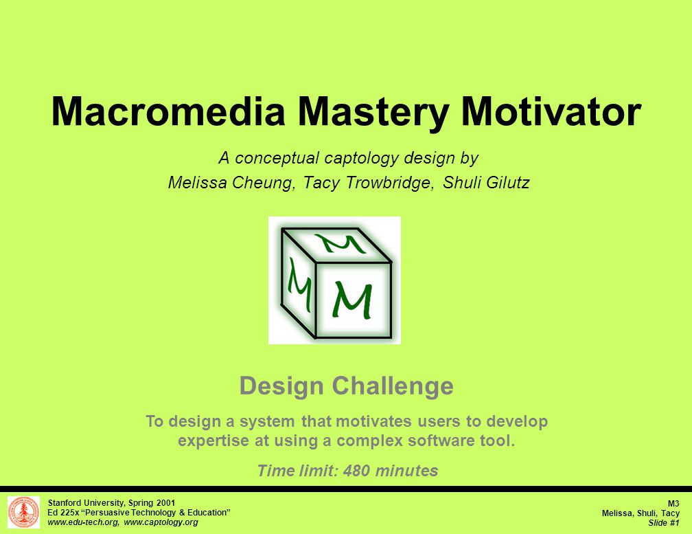 Stanford University, Spring 2001 Ed 225x Persuasive Technology & Education     M3 Melissa, Shuli, Tacy Slide #1 Macromedia Mastery Motivator A conceptual captology design by Melissa Cheung, Tacy Trowbridge, Shuli Gilutz Design Challenge To design a system that motivates users to develop expertise at using a complex software tool.