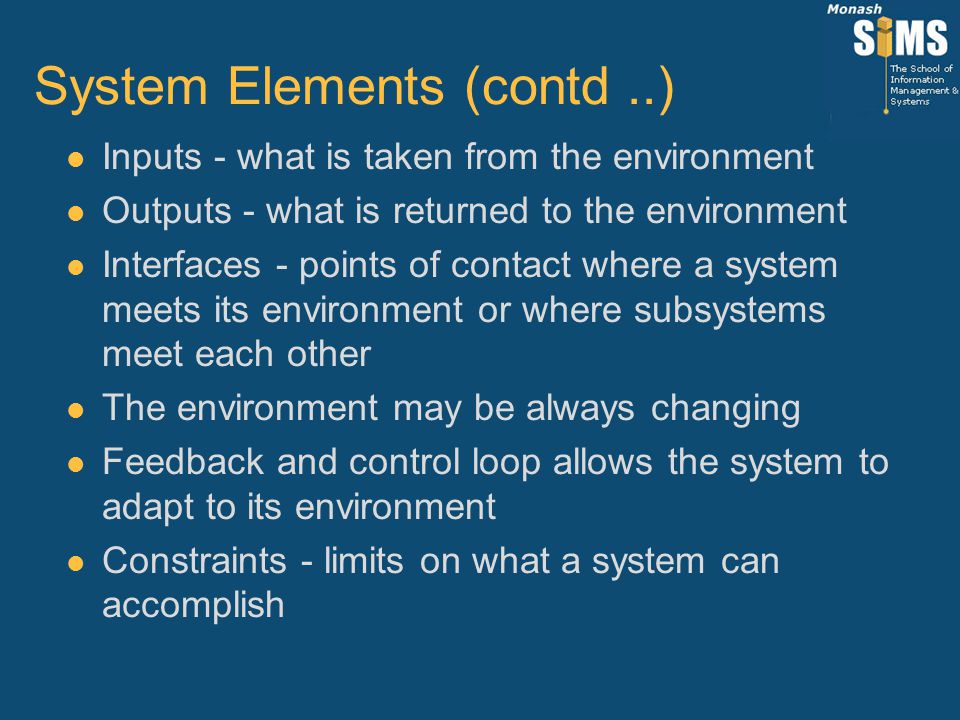 System Elements (contd..) l Inputs - what is taken from the environment l Outputs - what is returned to the environment l Interfaces - points of contact where a system meets its environment or where subsystems meet each other l The environment may be always changing l Feedback and control loop allows the system to adapt to its environment l Constraints - limits on what a system can accomplish