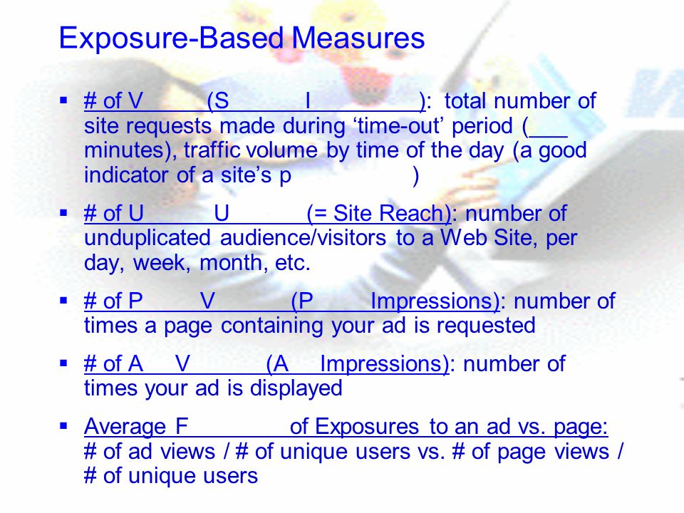Exposure-Based Measures  # of V (S I ): total number of site requests made during ‘time-out’ period (___ minutes), traffic volume by time of the day (a good indicator of a site’s p )  # of U U (= Site Reach): number of unduplicated audience/visitors to a Web Site, per day, week, month, etc.