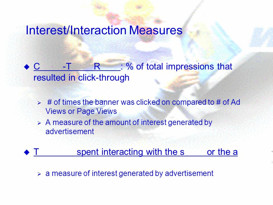 Interest/Interaction Measures u C -T R : % of total impressions that resulted in click-through  # of times the banner was clicked on compared to # of Ad Views or Page Views  A measure of the amount of interest generated by advertisement u T spent interacting with the s or the a  a measure of interest generated by advertisement