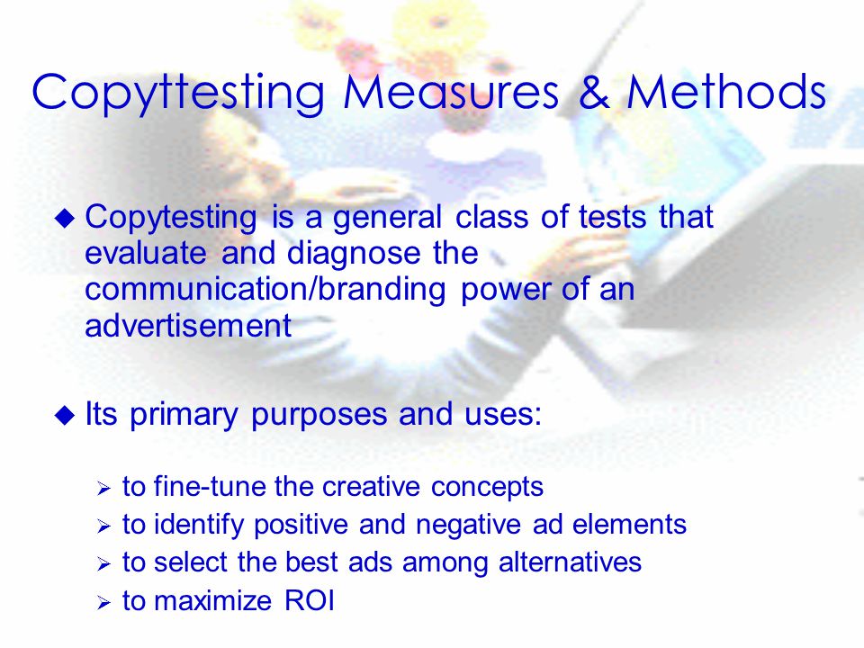 Copyttesting Measures & Methods u Copytesting is a general class of tests that evaluate and diagnose the communication/branding power of an advertisement u Its primary purposes and uses:  to fine-tune the creative concepts  to identify positive and negative ad elements  to select the best ads among alternatives  to maximize ROI