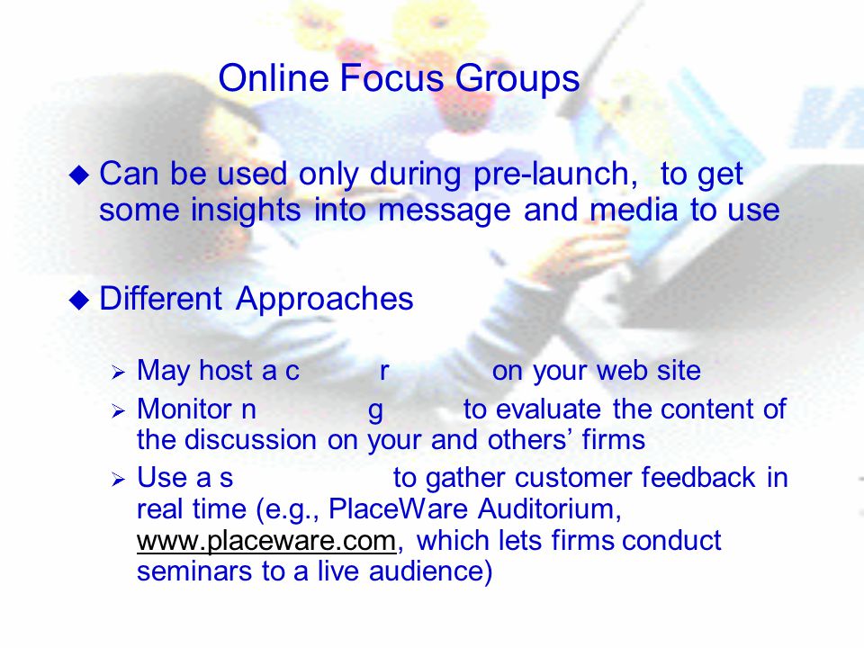 Online Focus Groups u Can be used only during pre-launch, to get some insights into message and media to use u Different Approaches  May host a c r on your web site  Monitor n g to evaluate the content of the discussion on your and others’ firms  Use a s to gather customer feedback in real time (e.g., PlaceWare Auditorium,   which lets firms conduct seminars to a live audience)