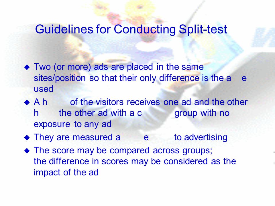 Guidelines for Conducting Split-test u Two (or more) ads are placed in the same sites/position so that their only difference is the a e used u A h of the visitors receives one ad and the other h the other ad with a c group with no exposure to any ad u They are measured a e to advertising u The score may be compared across groups; the difference in scores may be considered as the impact of the ad