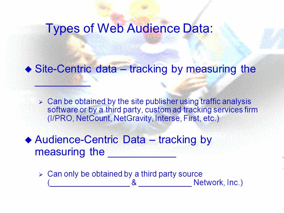 Types of Web Audience Data: u Site-Centric data – tracking by measuring the _________  Can be obtained by the site publisher using traffic analysis software or by a third party, custom ad tracking services firm (I/PRO, NetCount, NetGravity, Interse, First, etc.) u Audience-Centric Data – tracking by measuring the ___________  Can only be obtained by a third party source (__________________ & ____________ Network, Inc.)