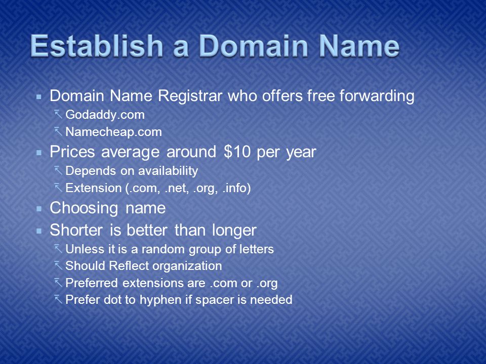  Domain Name Registrar who offers free forwarding  Godaddy.com  Namecheap.com  Prices average around $10 per year  Depends on availability  Extension (.com,.net,.org,.info)  Choosing name  Shorter is better than longer  Unless it is a random group of letters  Should Reflect organization  Preferred extensions are.com or.org  Prefer dot to hyphen if spacer is needed