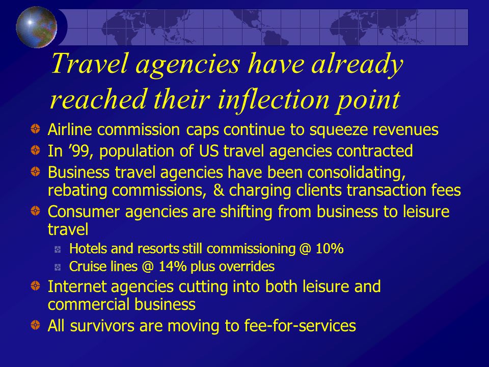 Travel agencies have already reached their inflection point Airline commission caps continue to squeeze revenues In ’99, population of US travel agencies contracted Business travel agencies have been consolidating, rebating commissions, & charging clients transaction fees Consumer agencies are shifting from business to leisure travel Hotels and resorts still 10% Cruise 14% plus overrides Internet agencies cutting into both leisure and commercial business All survivors are moving to fee-for-services