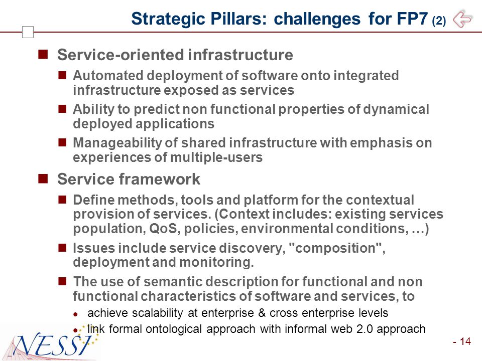 - 14 Strategic Pillars: challenges for FP7 (2) Service-oriented infrastructure Automated deployment of software onto integrated infrastructure exposed as services Ability to predict non functional properties of dynamical deployed applications Manageability of shared infrastructure with emphasis on experiences of multiple-users Service framework Define methods, tools and platform for the contextual provision of services.