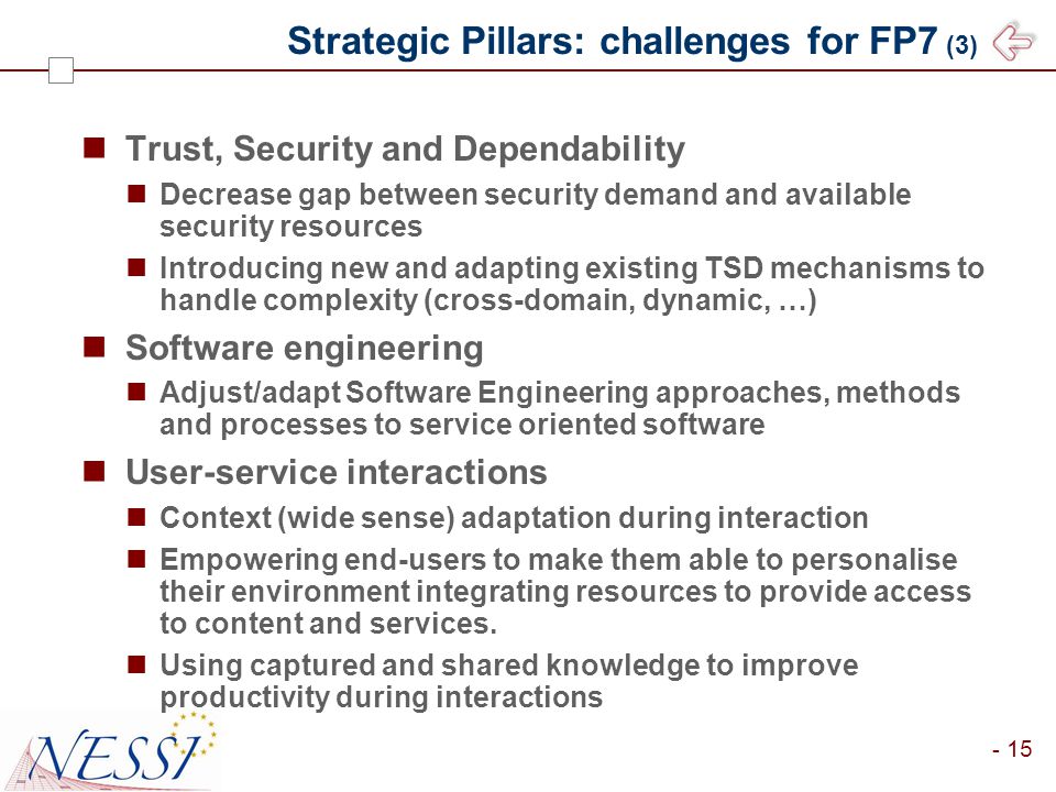 - 15 Strategic Pillars: challenges for FP7 (3) Trust, Security and Dependability Decrease gap between security demand and available security resources Introducing new and adapting existing TSD mechanisms to handle complexity (cross-domain, dynamic, …) Software engineering Adjust/adapt Software Engineering approaches, methods and processes to service oriented software User-service interactions Context (wide sense) adaptation during interaction Empowering end-users to make them able to personalise their environment integrating resources to provide access to content and services.