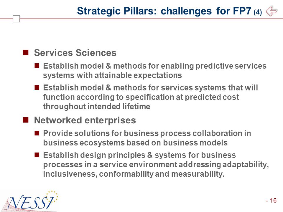 - 16 Strategic Pillars: challenges for FP7 (4) Services Sciences Establish model & methods for enabling predictive services systems with attainable expectations Establish model & methods for services systems that will function according to specification at predicted cost throughout intended lifetime Networked enterprises Provide solutions for business process collaboration in business ecosystems based on business models Establish design principles & systems for business processes in a service environment addressing adaptability, inclusiveness, conformability and measurability.