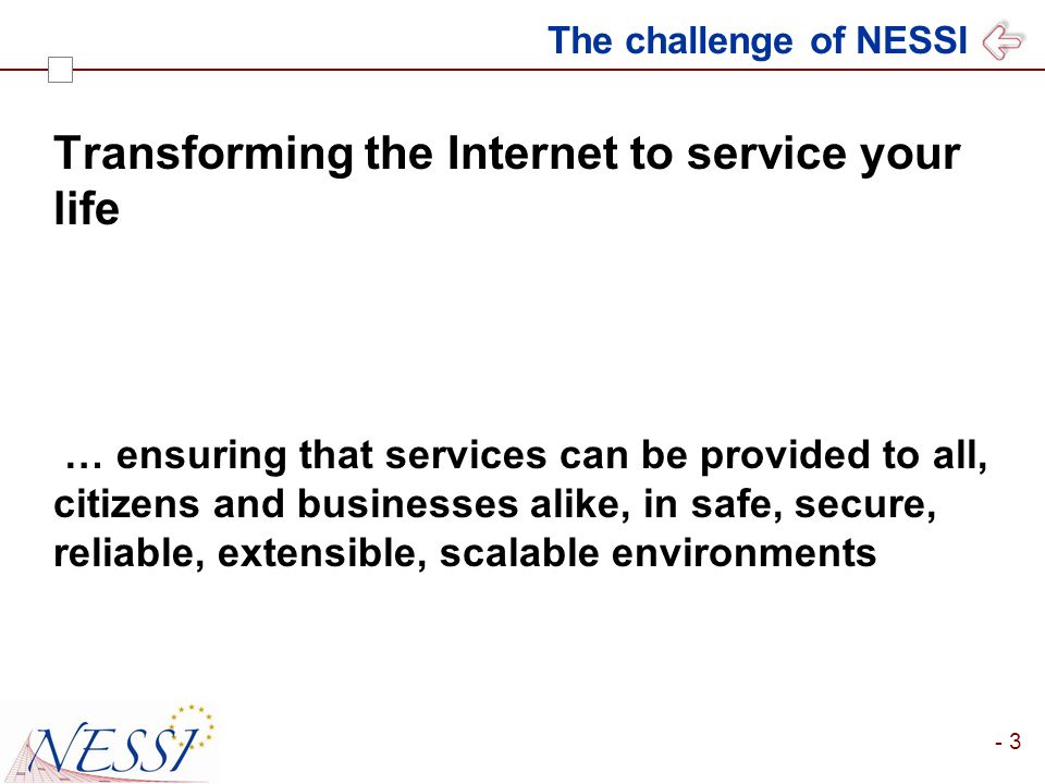 - 3 The challenge of NESSI Transforming the Internet to service your life … ensuring that services can be provided to all, citizens and businesses alike, in safe, secure, reliable, extensible, scalable environments