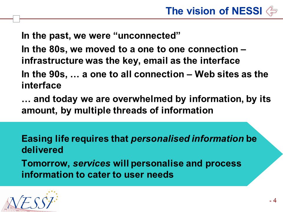 - 4 The vision of NESSI In the past, we were unconnected In the 80s, we moved to a one to one connection – infrastructure was the key,  as the interface In the 90s, … a one to all connection – Web sites as the interface … and today we are overwhelmed by information, by its amount, by multiple threads of information Easing life requires that personalised information be delivered Tomorrow, services will personalise and process information to cater to user needs