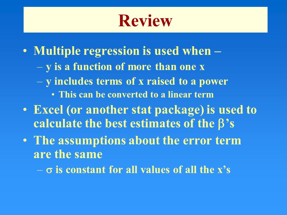Review Multiple regression is used when – –y is a function of more than one x –y includes terms of x raised to a power This can be converted to a linear term Excel (or another stat package) is used to calculate the best estimates of the  ’s The assumptions about the error term are the same –  is constant for all values of all the x’s