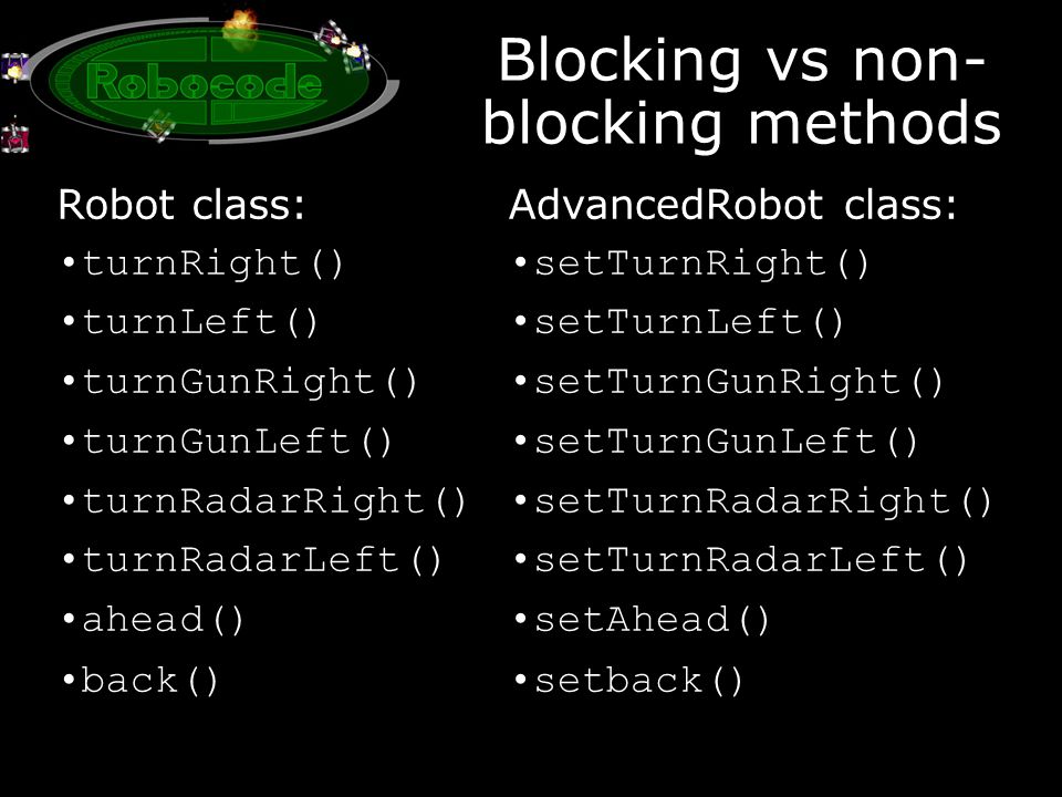Blocking vs non- blocking methods Robot class: turnRight() turnLeft() turnGunRight() turnGunLeft() turnRadarRight() turnRadarLeft() ahead() back() AdvancedRobot class: setTurnRight() setTurnLeft() setTurnGunRight() setTurnGunLeft() setTurnRadarRight() setTurnRadarLeft() setAhead() setback()