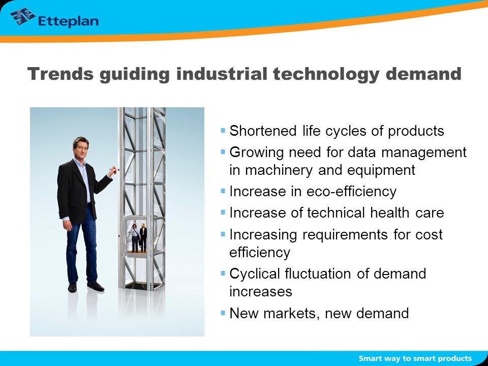 Trends guiding industrial technology demand  Shortened life cycles of products  Growing need for data management in machinery and equipment  Increase in eco-efficiency  Increase of technical health care  Increasing requirements for cost efficiency  Cyclical fluctuation of demand increases  New markets, new demand
