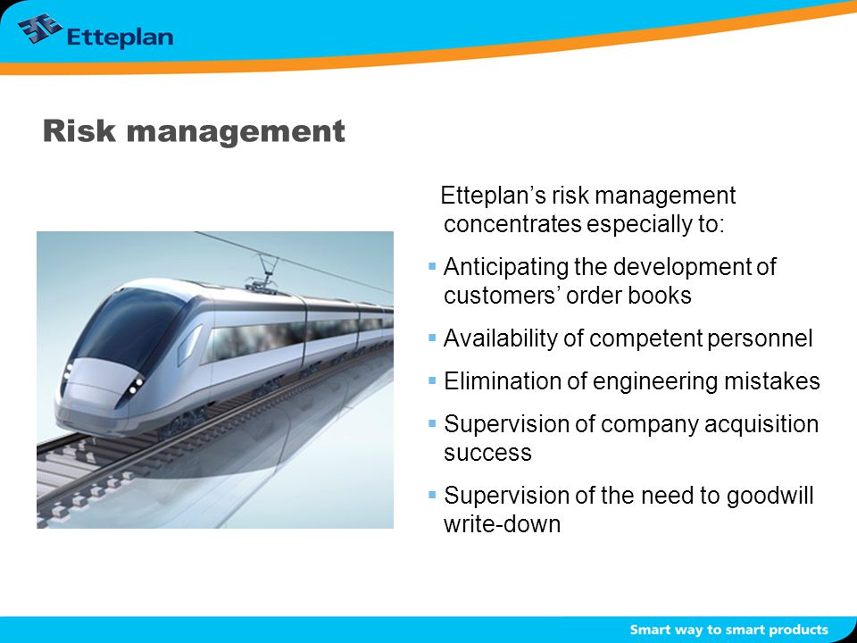 Risk management Etteplan’s risk management concentrates especially to:  Anticipating the development of customers’ order books  Availability of competent personnel  Elimination of engineering mistakes  Supervision of company acquisition success  Supervision of the need to goodwill write-down