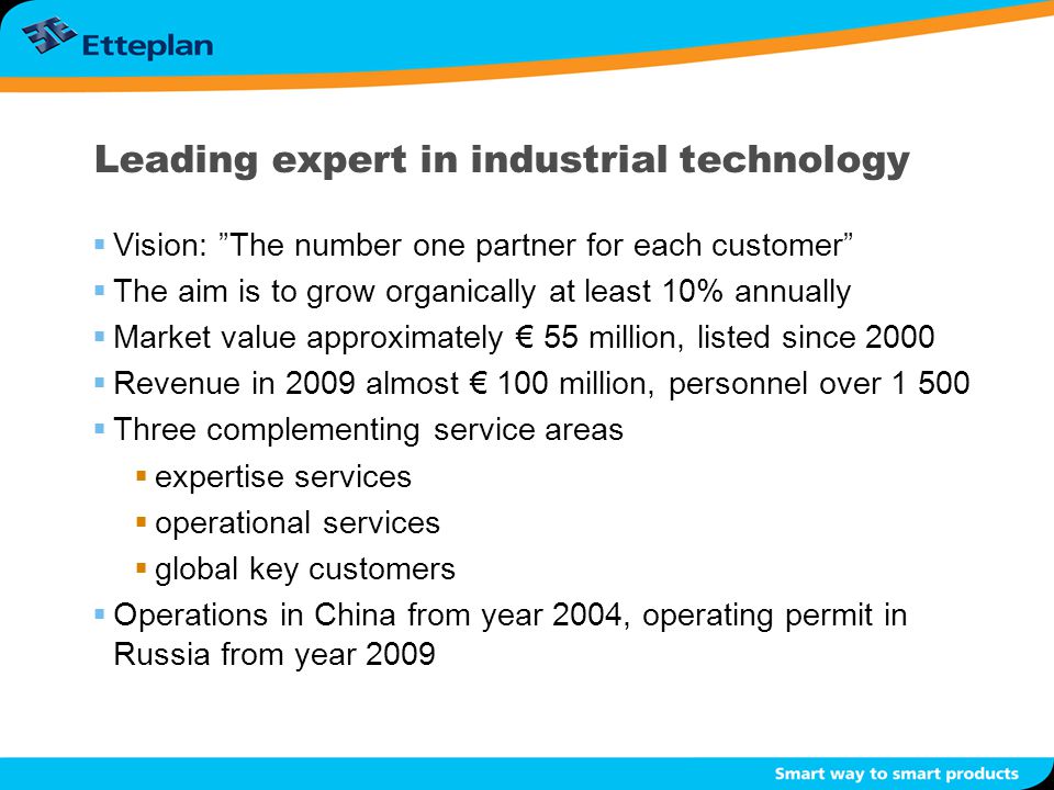Leading expert in industrial technology  Vision: The number one partner for each customer  The aim is to grow organically at least 10% annually  Market value approximately € 55 million, listed since 2000  Revenue in 2009 almost € 100 million, personnel over  Three complementing service areas  expertise services  operational services  global key customers  Operations in China from year 2004, operating permit in Russia from year 2009