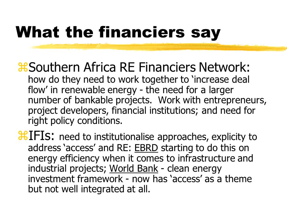 What the financiers say zSouthern Africa RE Financiers Network: how do they need to work together to ‘increase deal flow’ in renewable energy - the need for a larger number of bankable projects.