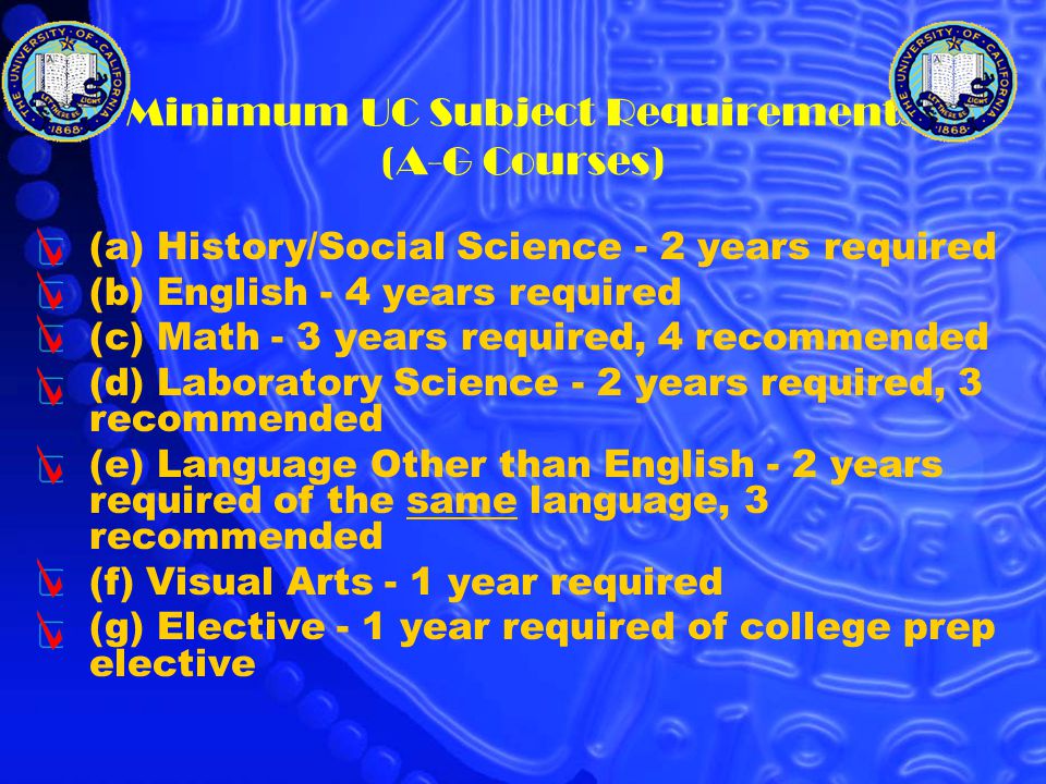 Minimum UC Subject Requirements (A-G Courses) (a) History/Social Science - 2 years required (b) English - 4 years required (c) Math - 3 years required, 4 recommended (d) Laboratory Science - 2 years required, 3 recommended (e) Language Other than English - 2 years required of the same language, 3 recommended (f) Visual Arts - 1 year required (g) Elective - 1 year required of college prep elective