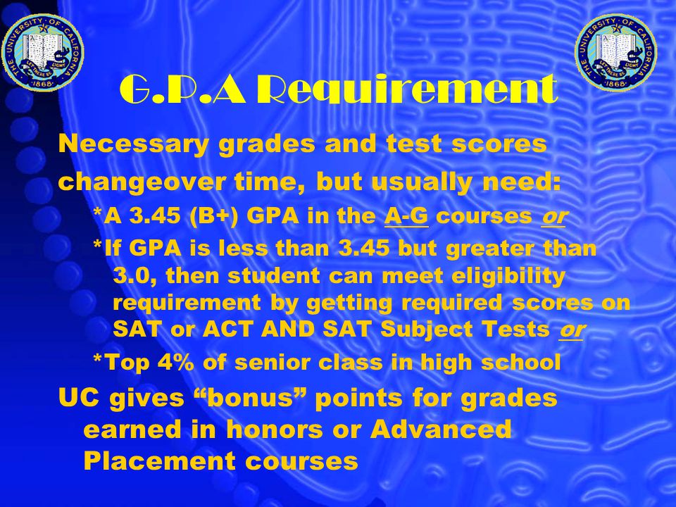 G.P.A Requirement Necessary grades and test scores changeover time, but usually need: *A 3.45 (B+) GPA in the A-G courses or *If GPA is less than 3.45 but greater than 3.0, then student can meet eligibility requirement by getting required scores on SAT or ACT AND SAT Subject Tests or *Top 4% of senior class in high school UC gives bonus points for grades earned in honors or Advanced Placement courses
