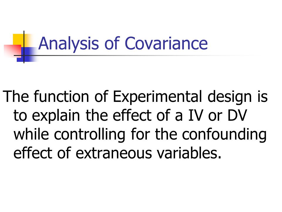 Analysis of Covariance The function of Experimental design is to explain the effect of a IV or DV while controlling for the confounding effect of extraneous variables.