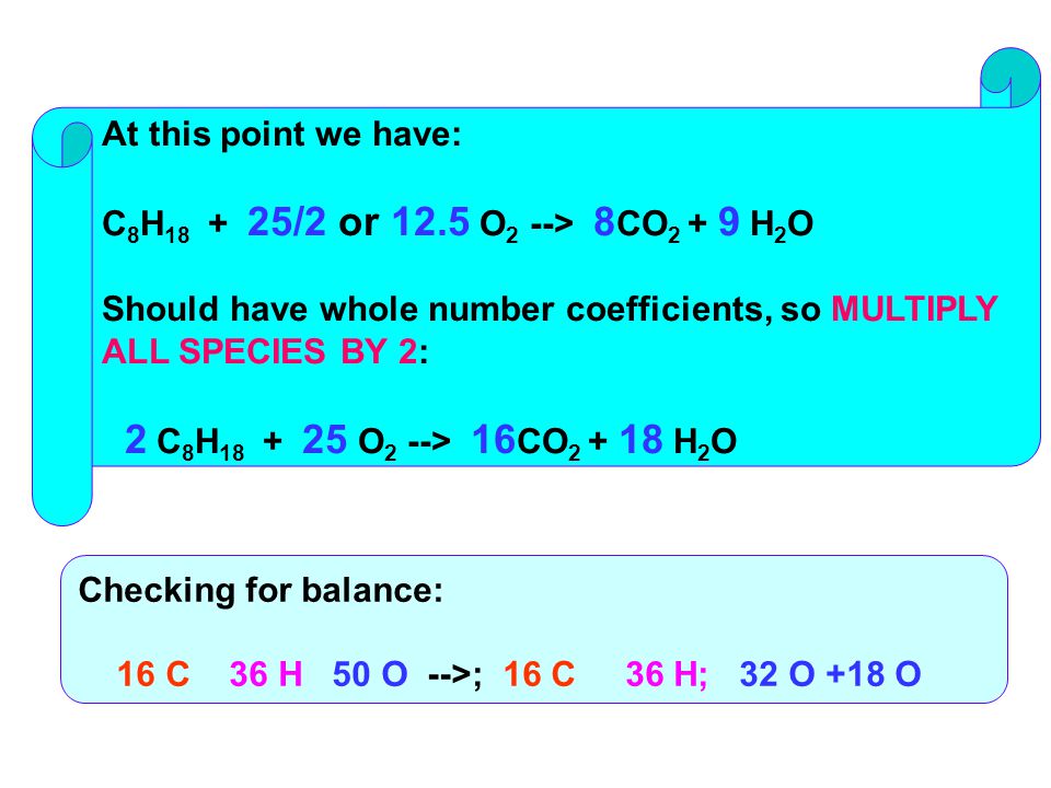 At this point we have: C 8 H /2 or 12.5 O 2 --> 8 CO H 2 O Should have whole number coefficients, so MULTIPLY ALL SPECIES BY 2: 2 C 8 H O 2 --> 16 CO H 2 O Checking for balance: 16 C 36 H 50 O -->; 16 C 36 H; 32 O +18 O
