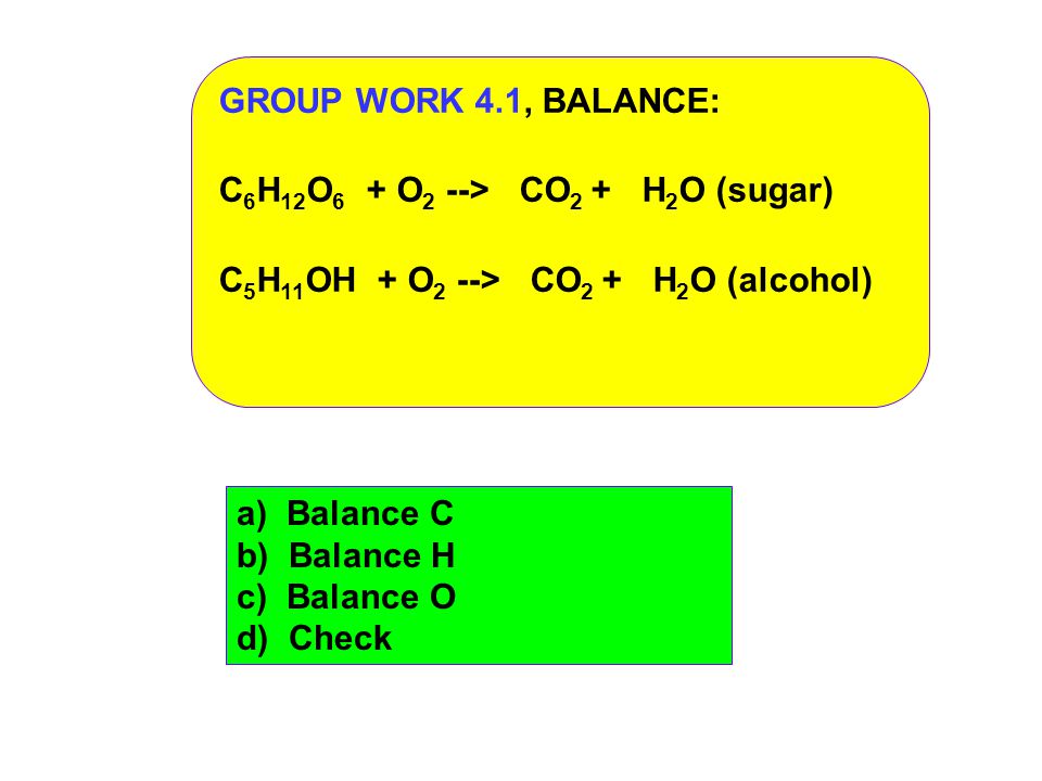 GROUP WORK 4.1, BALANCE: C 6 H 12 O 6 + O 2 --> CO 2 + H 2 O (sugar) C 5 H 11 OH + O 2 --> CO 2 + H 2 O (alcohol) a) Balance C b) Balance H c) Balance O d) Check