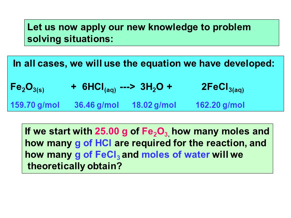 Let us now apply our new knowledge to problem solving situations: In all cases, we will use the equation we have developed: Fe 2 O 3(s) + 6HCl (aq) ---> 3H 2 O + 2FeCl 3(aq) g/mol g/mol g/mol g/mol If we start with g of Fe 2 O 3, how many moles and how many g of HCl are required for the reaction, and how many g of FeCl 3 and moles of water will we theoretically obtain