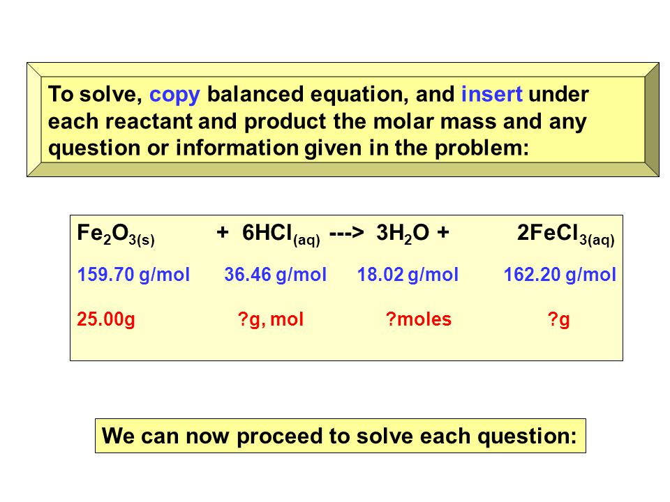 To solve, copy balanced equation, and insert under each reactant and product the molar mass and any question or information given in the problem: Fe 2 O 3(s) + 6HCl (aq) ---> 3H 2 O + 2FeCl 3(aq) g/mol g/mol g/mol g/mol 25.00g g, mol moles g We can now proceed to solve each question: