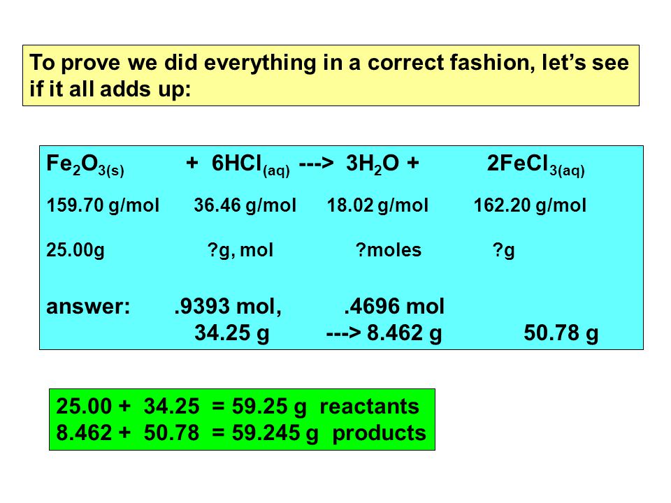 To prove we did everything in a correct fashion, let’s see if it all adds up: Fe 2 O 3(s) + 6HCl (aq) ---> 3H 2 O + 2FeCl 3(aq) g/mol g/mol g/mol g/mol 25.00g g, mol moles g answer:.9393 mol,.4696 mol g ---> g g = g reactants = g products