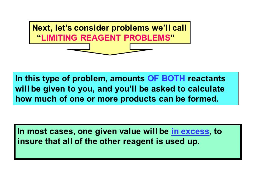 Next, let’s consider problems we’ll call LIMITING REAGENT PROBLEMS In this type of problem, amounts OF BOTH reactants will be given to you, and you’ll be asked to calculate how much of one or more products can be formed.