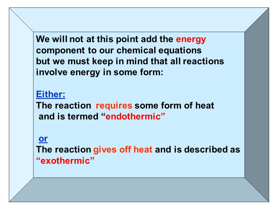 We will not at this point add the energy component to our chemical equations but we must keep in mind that all reactions involve energy in some form: Either: The reaction requires some form of heat and is termed endothermic or The reaction gives off heat and is described as exothermic