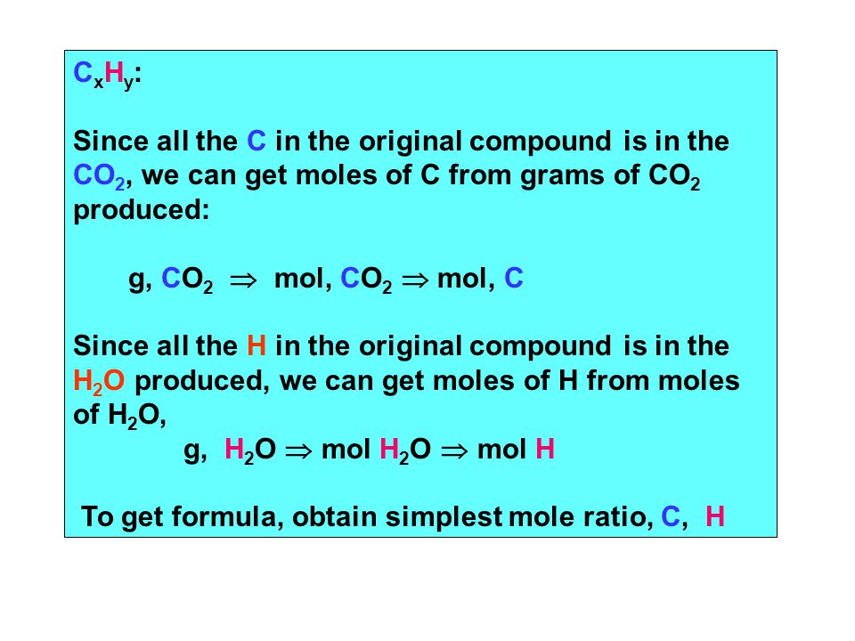 C x H y : Since all the C in the original compound is in the CO 2, we can get moles of C from grams of CO 2 produced: g, CO 2  mol, CO 2  mol, C Since all the H in the original compound is in the H 2 O produced, we can get moles of H from moles of H 2 O, g, H 2 O  mol H 2 O  mol H To get formula, obtain simplest mole ratio, C, H