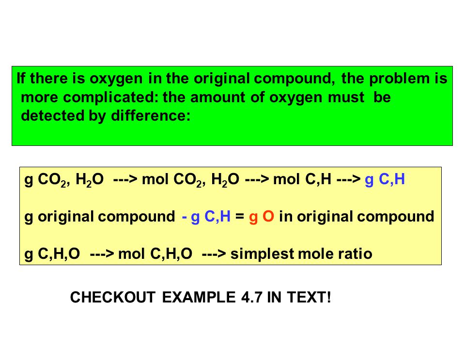 g CO 2, H 2 O ---> mol CO 2, H 2 O ---> mol C,H ---> g C,H g original compound - g C,H = g O in original compound g C,H,O ---> mol C,H,O ---> simplest mole ratio If there is oxygen in the original compound, the problem is more complicated: the amount of oxygen must be detected by difference: CHECKOUT EXAMPLE 4.7 IN TEXT!