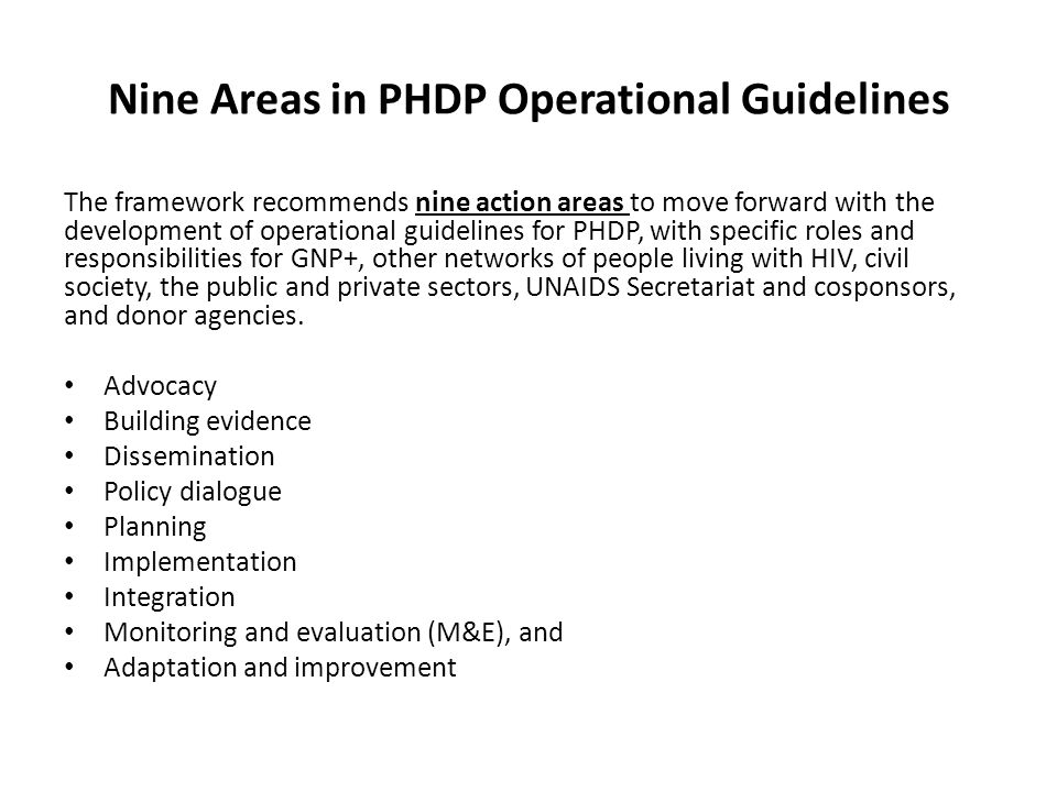 Nine Areas in PHDP Operational Guidelines The framework recommends nine action areas to move forward with the development of operational guidelines for PHDP, with specific roles and responsibilities for GNP+, other networks of people living with HIV, civil society, the public and private sectors, UNAIDS Secretariat and cosponsors, and donor agencies.