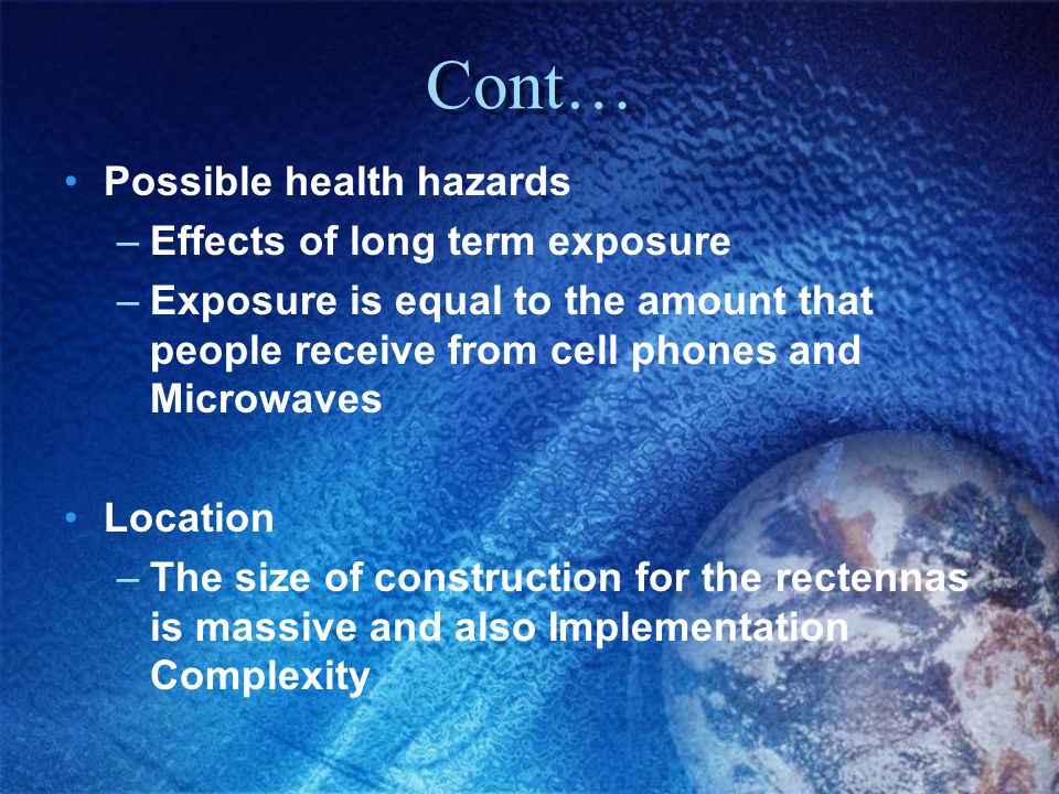 Cont… Possible health hazards –Effects of long term exposure –Exposure is equal to the amount that people receive from cell phones and Microwaves Location –The size of construction for the rectennas is massive and also Implementation Complexity