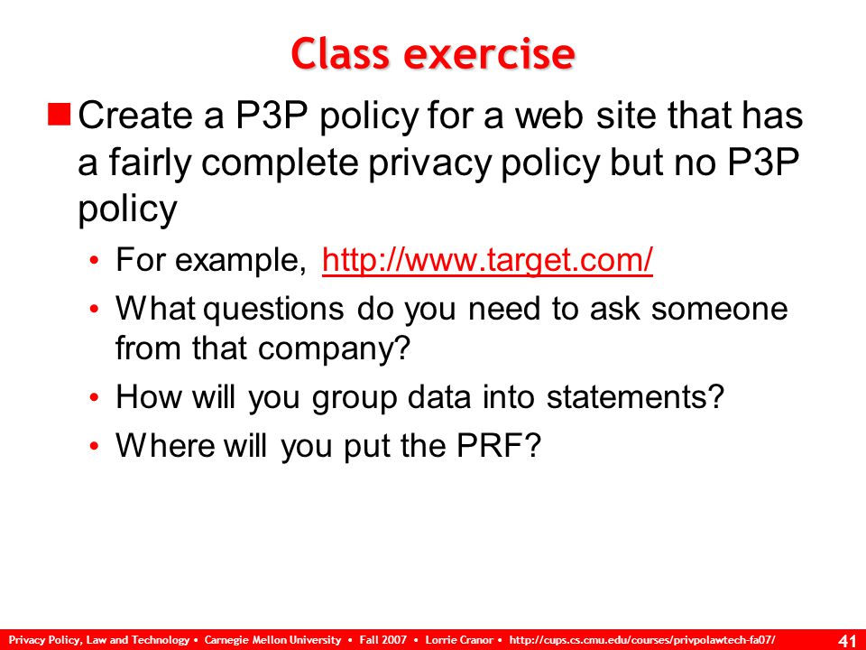 Privacy Policy, Law and Technology Carnegie Mellon University Fall 2007 Lorrie Cranor   41 Class exercise Create a P3P policy for a web site that has a fairly complete privacy policy but no P3P policy For example,   What questions do you need to ask someone from that company.