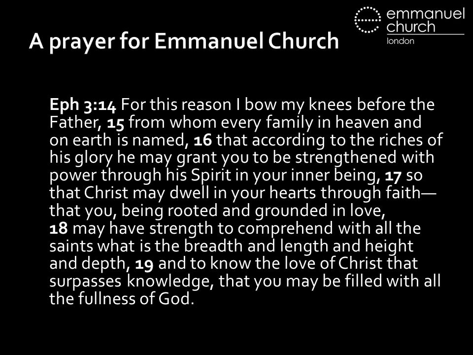A prayer for Emmanuel Church Eph 3:14 For this reason I bow my knees before the Father, 15 from whom every family in heaven and on earth is named, 16 that according to the riches of his glory he may grant you to be strengthened with power through his Spirit in your inner being, 17 so that Christ may dwell in your hearts through faith— that you, being rooted and grounded in love, 18 may have strength to comprehend with all the saints what is the breadth and length and height and depth, 19 and to know the love of Christ that surpasses knowledge, that you may be filled with all the fullness of God.