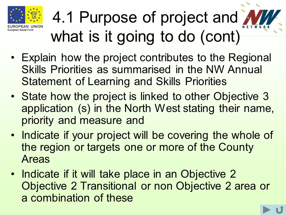 4.1 Purpose of project and what is it going to do (cont) Explain how the project contributes to the Regional Skills Priorities as summarised in the NW Annual Statement of Learning and Skills Priorities State how the project is linked to other Objective 3 application (s) in the North West stating their name, priority and measure and Indicate if your project will be covering the whole of the region or targets one or more of the County Areas Indicate if it will take place in an Objective 2 Objective 2 Transitional or non Objective 2 area or a combination of these