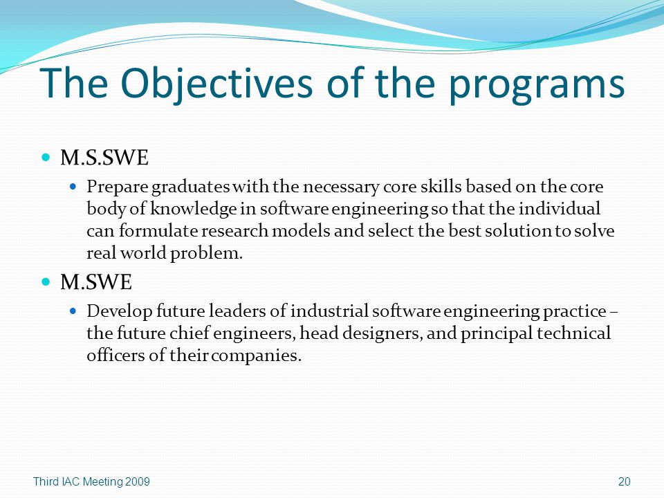 The Objectives of the programs M.S.SWE Prepare graduates with the necessary core skills based on the core body of knowledge in software engineering so that the individual can formulate research models and select the best solution to solve real world problem.