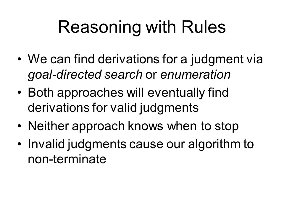 Reasoning with Rules We can find derivations for a judgment via goal-directed search or enumeration Both approaches will eventually find derivations for valid judgments Neither approach knows when to stop Invalid judgments cause our algorithm to non-terminate