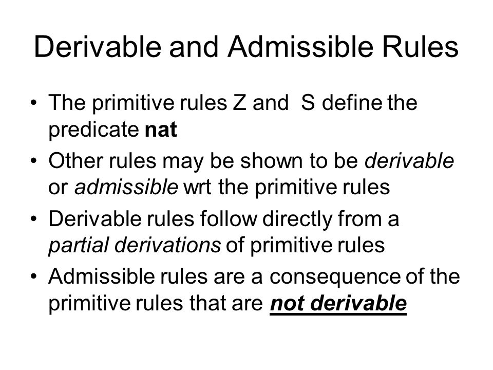 Derivable and Admissible Rules The primitive rules Z and S define the predicate nat Other rules may be shown to be derivable or admissible wrt the primitive rules Derivable rules follow directly from a partial derivations of primitive rules Admissible rules are a consequence of the primitive rules that are not derivable