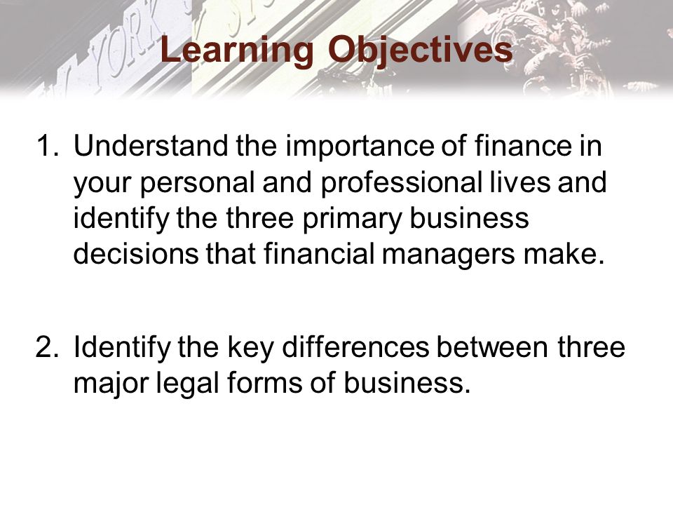 Learning Objectives 1.Understand the importance of finance in your personal and professional lives and identify the three primary business decisions that financial managers make.